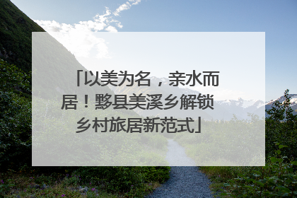以美为名，亲水而居！黟县美溪乡解锁乡村旅居新范式