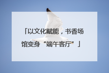 以文化赋能，书香场馆变身“端午客厅”