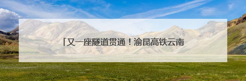 又一座隧道贯通！渝昆高铁云南段建设已全面进入“冲刺模式”
