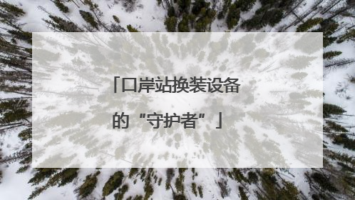 口岸站换装设备的“守护者”