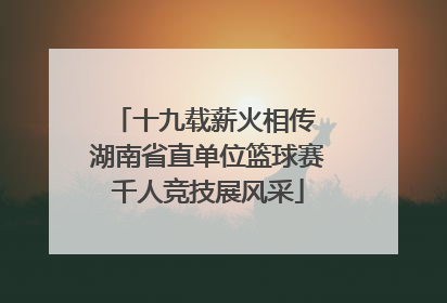 十九载薪火相传 湖南省直单位篮球赛千人竞技展风采
