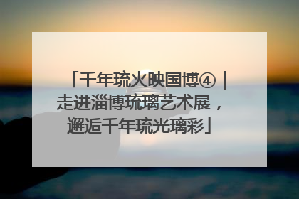 千年琉火映国博④｜走进淄博琉璃艺术展，邂逅千年琉光璃彩