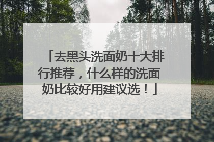 去黑头洗面奶十大排行推荐，什么样的洗面奶比较好用建议选！