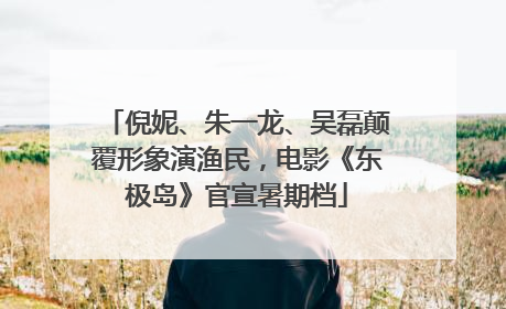 倪妮、朱一龙、吴磊颠覆形象演渔民，电影《东极岛》官宣暑期档