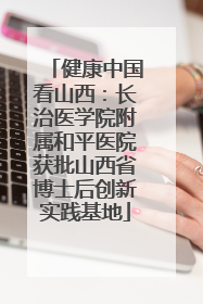 健康中国看山西：长治医学院附属和平医院获批山西省博士后创新实践基地