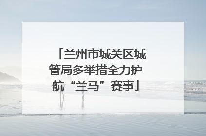 兰州市城关区城管局多举措全力护航“兰马”赛事