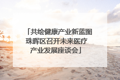 共绘健康产业新蓝图 珠晖区召开未来医疗产业发展座谈会