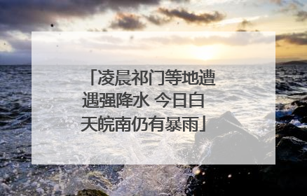 凌晨祁门等地遭遇强降水 今日白天皖南仍有暴雨