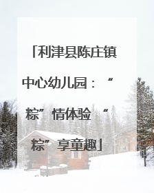 利津县陈庄镇中心幼儿园：“粽”情体验 “粽”享童趣