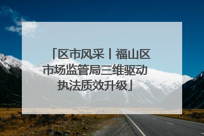 区市风采丨福山区市场监管局三维驱动执法质效升级