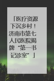 医疗资源下沉乡村！济南市第七人民医院揭牌“第一书记诊室”
