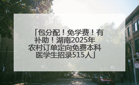 包分配！免学费！有补助！湖南2025年农村订单定向免费本科医学生招录515人