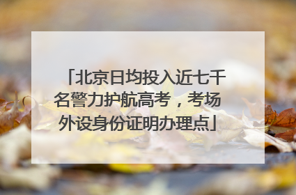 北京日均投入近七千名警力护航高考，考场外设身份证明办理点