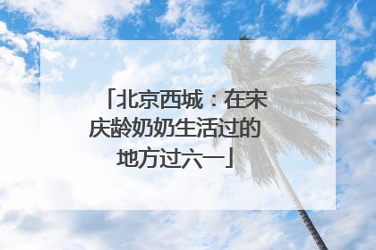 北京西城：在宋庆龄奶奶生活过的地方过六一