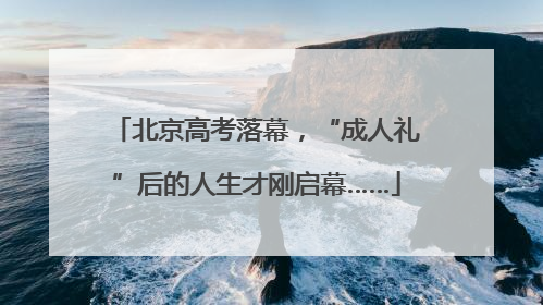 北京高考落幕，“成人礼”后的人生才刚启幕……