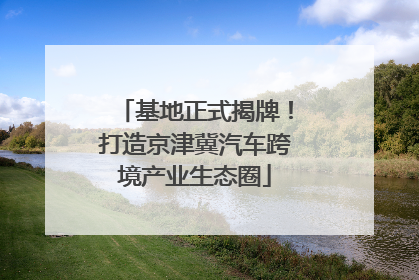 基地正式揭牌！打造京津冀汽车跨境产业生态圈