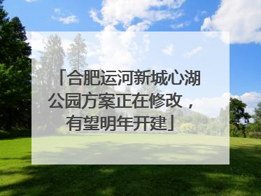 合肥运河新城心湖公园方案正在修改，有望明年开建