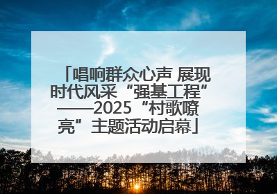 唱响群众心声 展现时代风采“强基工程”——2025“村歌嘹亮”主题活动启幕