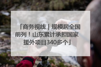 商务视线｜规模居全国前列！山东累计承担国家援外项目340多个