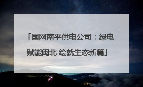 国网南平供电公司：绿电赋能闽北 绘就生态新篇