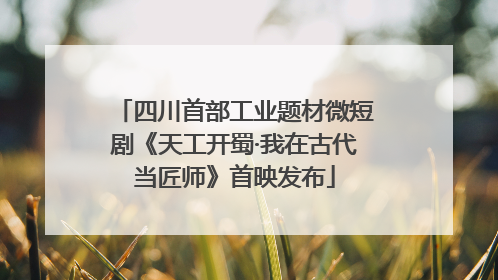四川首部工业题材微短剧《天工开蜀·我在古代当匠师》首映发布