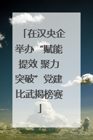 在汉央企举办“赋能提效 聚力突破”党建比武揭榜赛