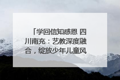 学回信知感恩 四川南充：艺教深度融合，绽放少年儿童风采｜您牵挂的四川
