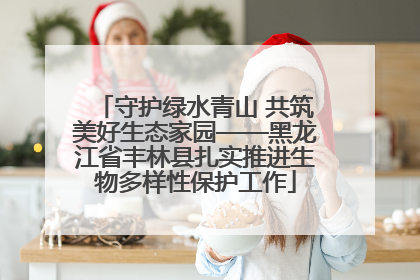 守护绿水青山 共筑美好生态家园——黑龙江省丰林县扎实推进生物多样性保护工作