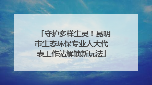 守护多样生灵！昆明市生态环保专业人大代表工作站解锁新玩法