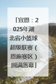 宣恩：2025年湖北省小篮球超级联赛（恩施赛区）圆满落幕