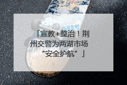 宣教+整治！荆州交警为两湖市场“安全护航”