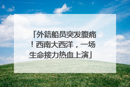 外籍船员突发腹痛！西南大西洋，一场生命接力热血上演