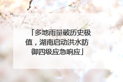 多地雨量破历史极值，湖南启动洪水防御四级应急响应