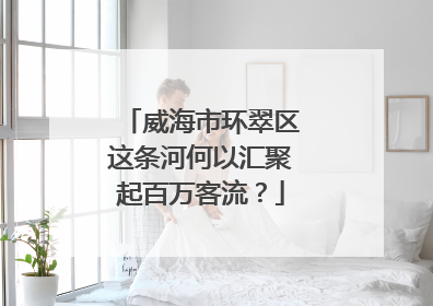 威海市环翠区这条河何以汇聚起百万客流？