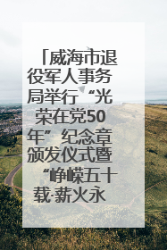 威海市退役军人事务局举行“光荣在党50年”纪念章颁发仪式暨“峥嵘五十载·薪火永相传” 主题党日活动