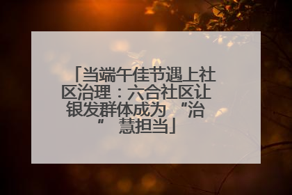 当端午佳节遇上社区治理：六合社区让银发群体成为 “治” 慧担当