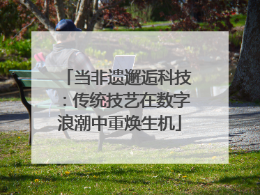 当非遗邂逅科技：传统技艺在数字浪潮中重焕生机