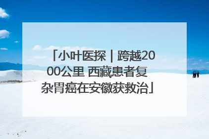 小叶医探｜跨越2000公里 西藏患者复杂胃癌在安徽获救治