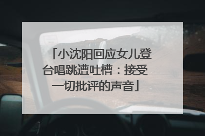 小沈阳回应女儿登台唱跳遭吐槽：接受一切批评的声音