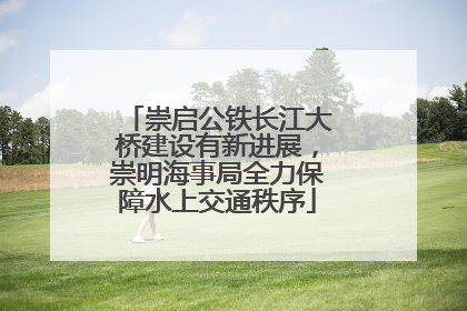 崇启公铁长江大桥建设有新进展，崇明海事局全力保障水上交通秩序