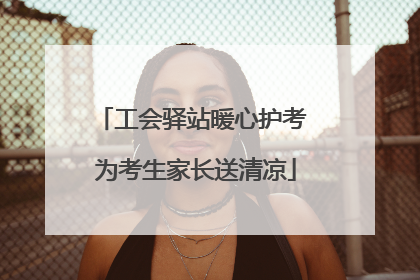 工会驿站暖心护考 为考生家长送清凉