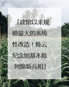 建馆以来规模最大的系统性改造！陈云纪念馆基本陈列焕新亮相