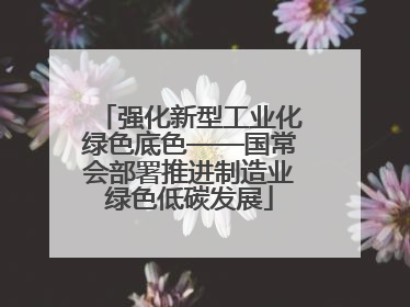 强化新型工业化绿色底色——国常会部署推进制造业绿色低碳发展