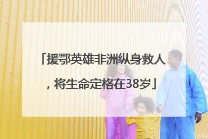 援鄂英雄非洲纵身救人，将生命定格在38岁
