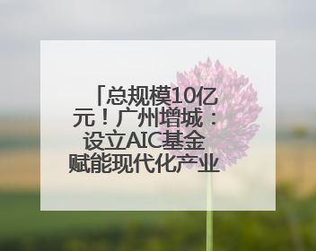 总规模10亿元！广州增城：设立AIC基金赋能现代化产业体系建设