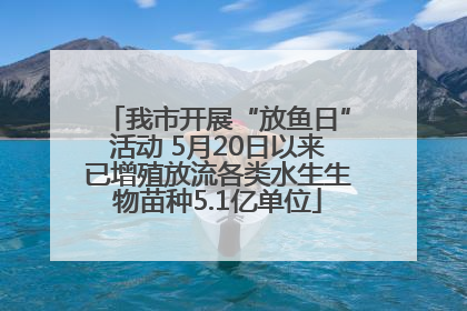 我市开展“放鱼日”活动 5月20日以来已增殖放流各类水生生物苗种5.1亿单位