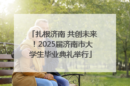 扎根济南 共创未来！2025届济南市大学生毕业典礼举行