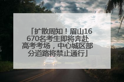 扩散周知！眉山16670名考生即将奔赴高考考场，中心城区部分道路将禁止通行