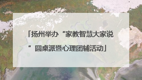扬州举办“家教智慧大家说”圆桌派暨心理团辅活动