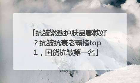 抗皱紧致护肤品哪款好？抗皱抗衰老霸榜top1，国货抗皱第一名
